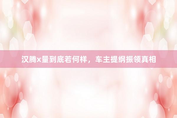 汉腾x量到底若何样，车主提纲振领真相