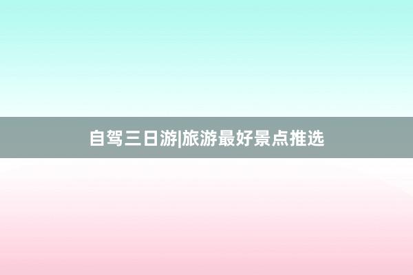 自驾三日游|旅游最好景点推选