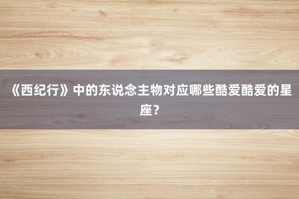 《西纪行》中的东说念主物对应哪些酷爱酷爱的星座？