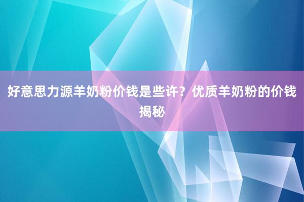 好意思力源羊奶粉价钱是些许？优质羊奶粉的价钱揭秘
