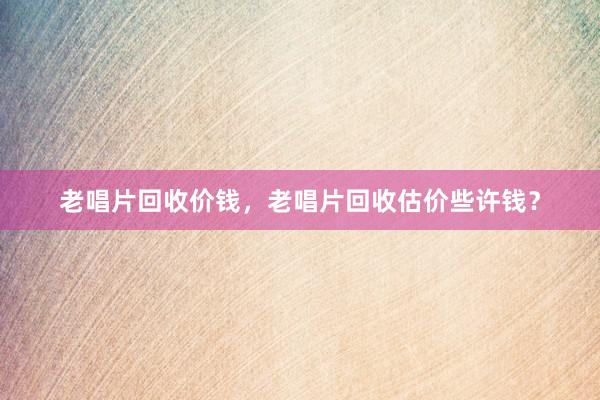 老唱片回收价钱，老唱片回收估价些许钱？